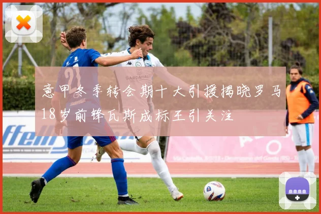意甲冬季转会期十大引援揭晓罗马18岁前锋瓦斯成标王引关注