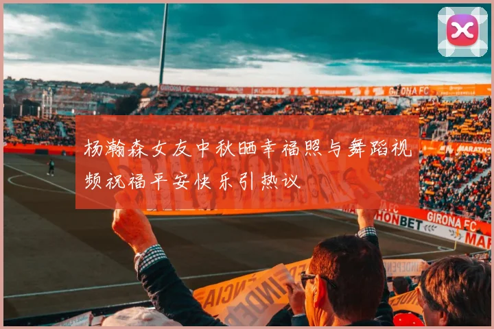杨瀚森女友中秋晒幸福照与舞蹈视频祝福平安快乐引热议