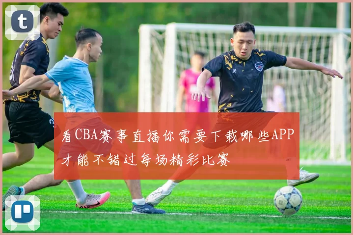 看CBA赛事直播你需要下载哪些APP才能不错过每场精彩比赛