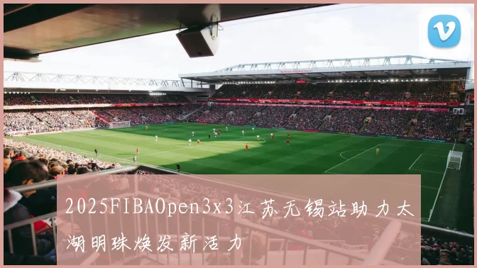 2025FIBAOpen3x3江苏无锡站助力太湖明珠焕发新活力