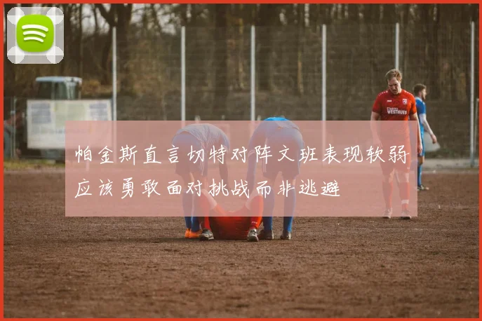 帕金斯直言切特对阵文班表现软弱应该勇敢面对挑战而非逃避