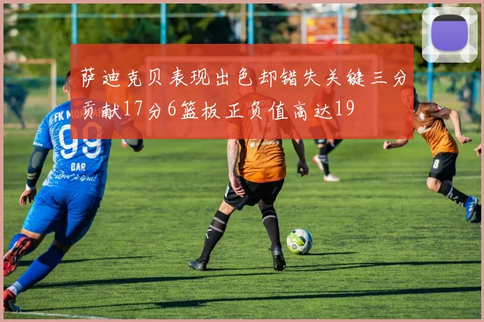 萨迪克贝表现出色却错失关键三分贡献17分6篮板正负值高达19