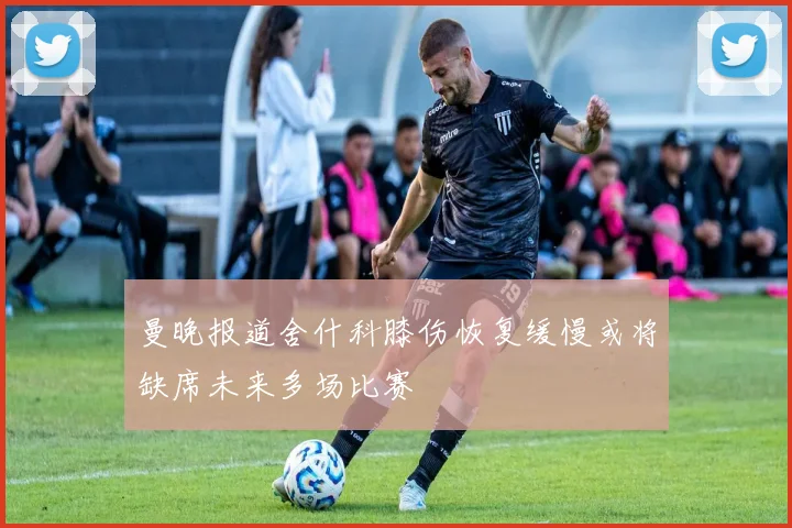 曼晚报道舍什科膝伤恢复缓慢或将缺席未来多场比赛