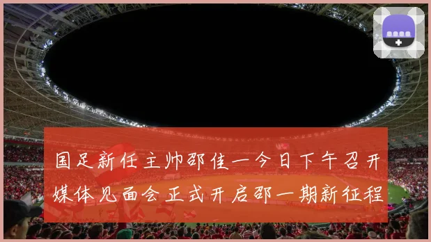 国足新任主帅邵佳一今日下午召开媒体见面会正式开启邵一期新征程