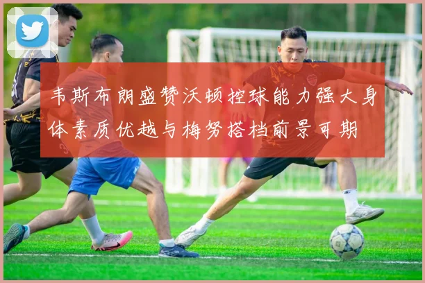 韦斯布朗盛赞沃顿控球能力强大身体素质优越与梅努搭档前景可期