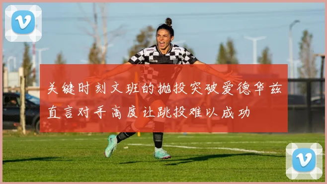 关键时刻文班的抛投突破爱德华兹直言对手高度让跳投难以成功