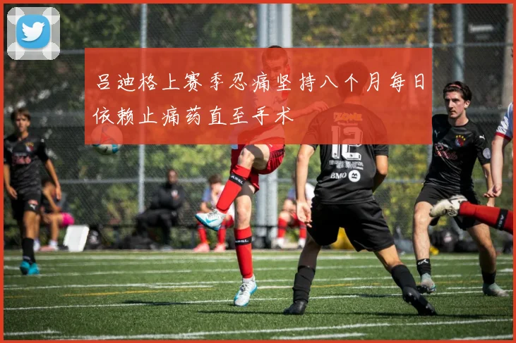 吕迪格上赛季忍痛坚持八个月每日依赖止痛药直至手术