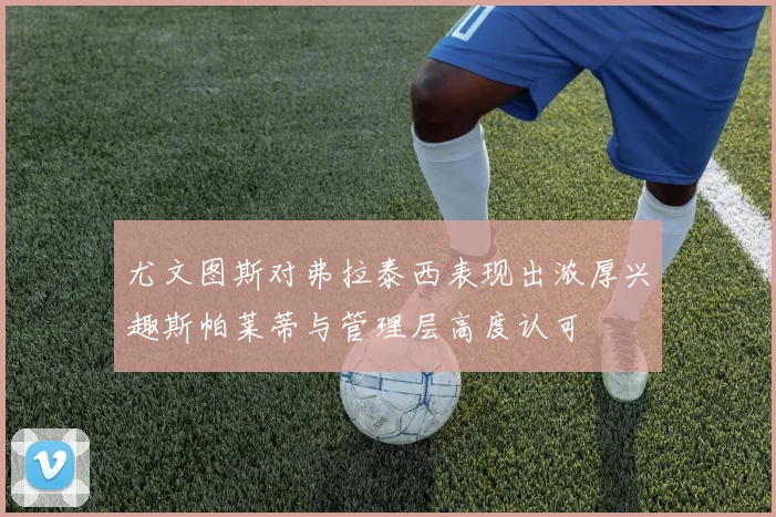 尤文图斯对弗拉泰西表现出浓厚兴趣斯帕莱蒂与管理层高度认可