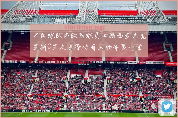 不同球队夺欧冠球员回顾西多夫克罗斯C罗皮克等传奇人物齐聚一堂