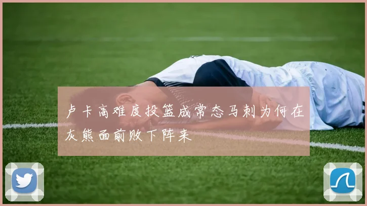 卢卡高难度投篮成常态马刺为何在灰熊面前败下阵来