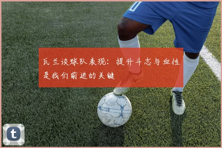 瓦兰谈球队表现：提升斗志与血性是我们前进的关键