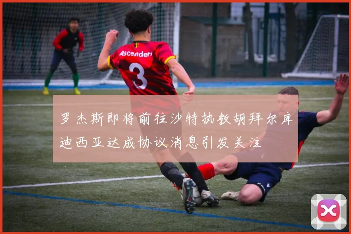 罗杰斯即将前往沙特执教胡拜尔库迪西亚达成协议消息引发关注