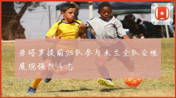 劳塔罗提前归队参与米兰全队合练展现强烈斗志