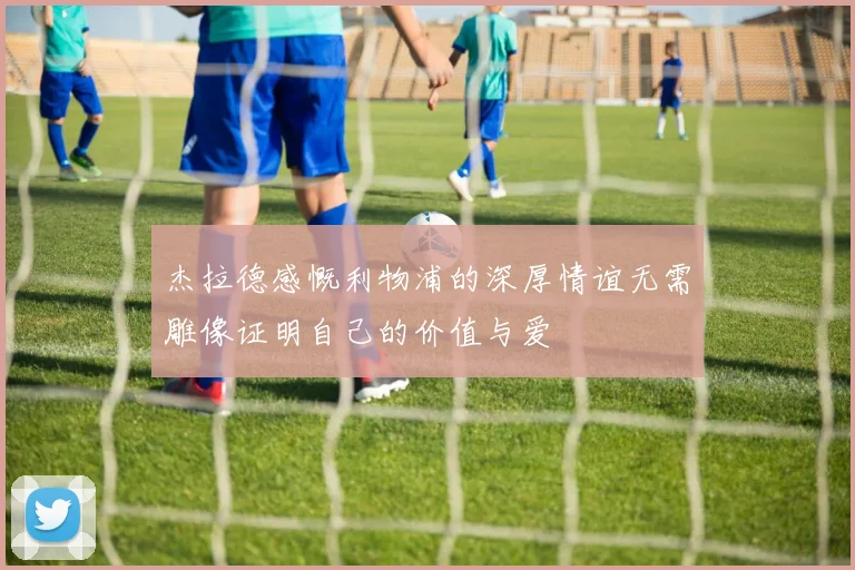 杰拉德感慨利物浦的深厚情谊无需雕像证明自己的价值与爱