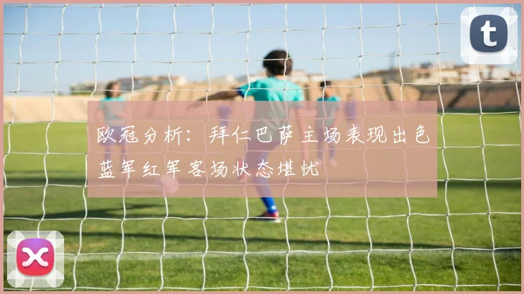 欧冠分析：拜仁巴萨主场表现出色蓝军红军客场状态堪忧