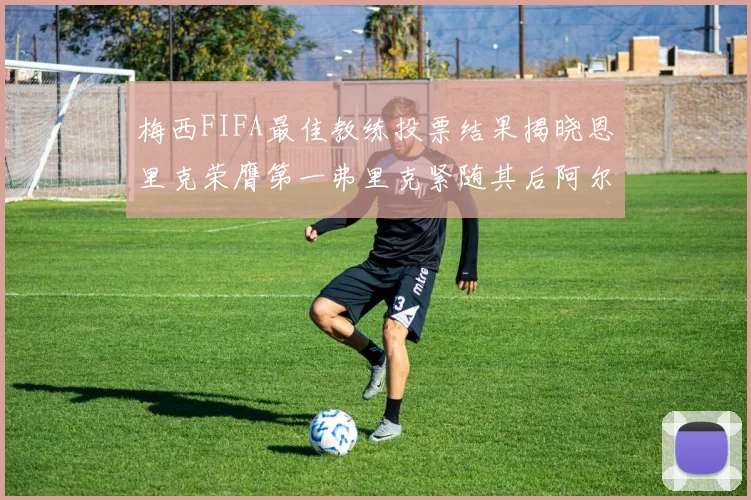 梅西FIFA最佳教练投票结果揭晓恩里克荣膺第一弗里克紧随其后阿尔特塔位列第三