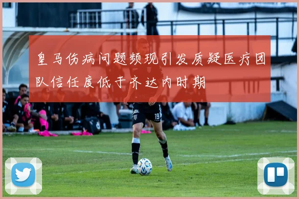 皇马伤病问题频现引发质疑医疗团队信任度低于齐达内时期