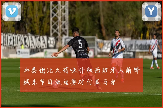 加泰德比火药味升级西班牙人前锋娱乐节目放话要对付亚马尔