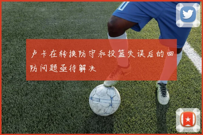 卢卡在转换防守和投篮失误后的回防问题亟待解决