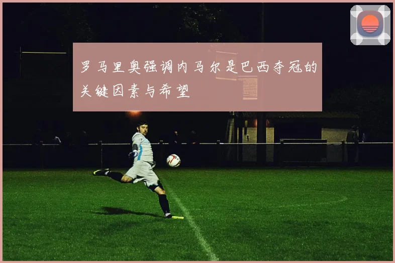 罗马里奥强调内马尔是巴西夺冠的关键因素与希望