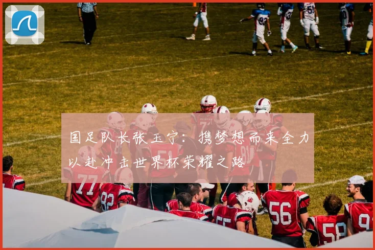 国足队长张玉宁：携梦想而来全力以赴冲击世界杯荣耀之路