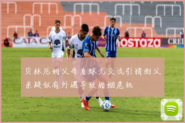 贝林厄姆父母看球无交流引猜测父亲疑似有外遇导致婚姻危机