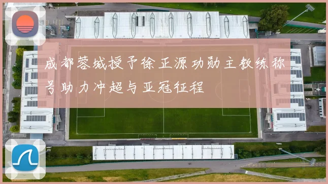 成都蓉城授予徐正源功勋主教练称号助力冲超与亚冠征程
