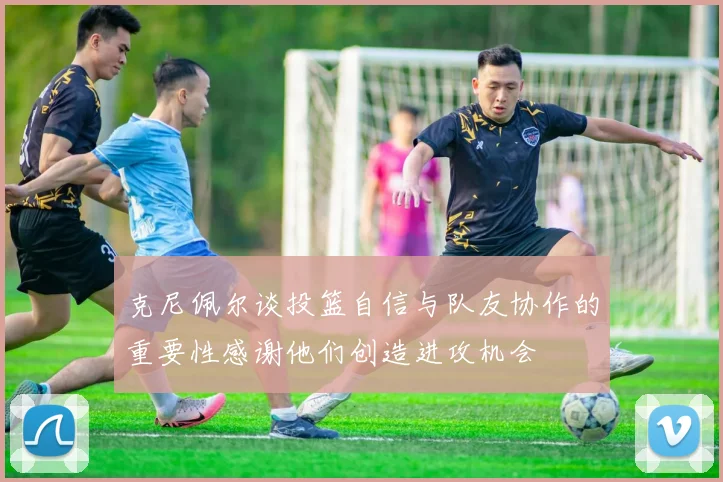 克尼佩尔谈投篮自信与队友协作的重要性感谢他们创造进攻机会