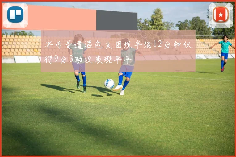 字母哥遭遇包夹困境半场12分钟仅得9分3助攻表现平平