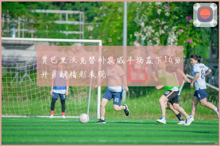 贾巴里沃克替补发威半场轰下16分并贡献精彩表现