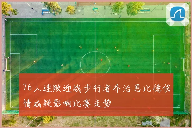 76人连败迎战步行者乔治恩比德伤情成疑影响比赛走势