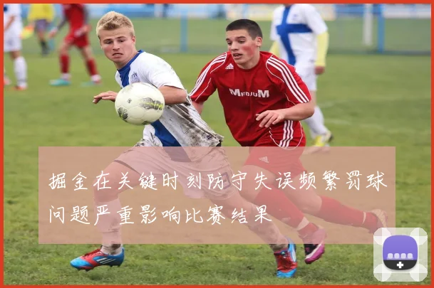 掘金在关键时刻防守失误频繁罚球问题严重影响比赛结果