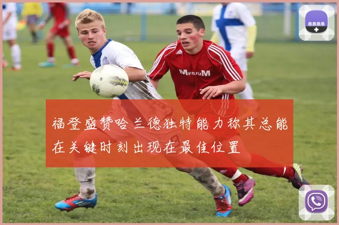 福登盛赞哈兰德独特能力称其总能在关键时刻出现在最佳位置