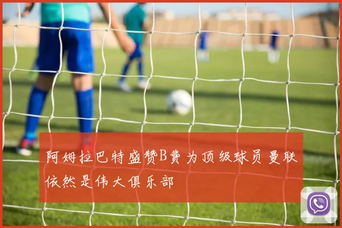 阿姆拉巴特盛赞B费为顶级球员曼联依然是伟大俱乐部