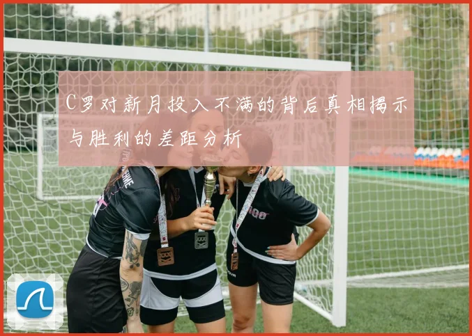 C罗对新月投入不满的背后真相揭示与胜利的差距分析