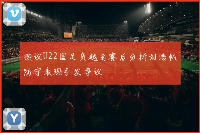 热议U22国足负越南赛后分析刘浩帆防守表现引发争议