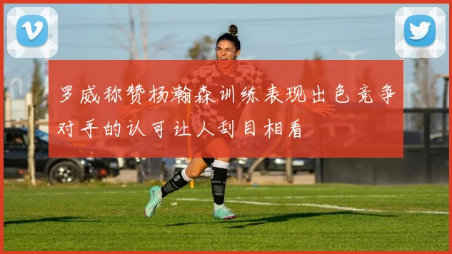 罗威称赞杨瀚森训练表现出色竞争对手的认可让人刮目相看