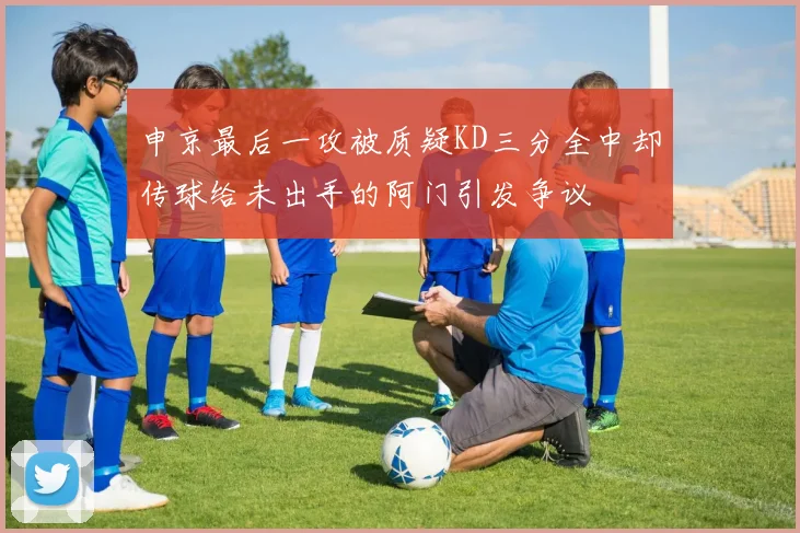 申京最后一攻被质疑KD三分全中却传球给未出手的阿门引发争议