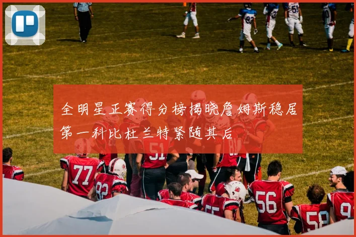 全明星正赛得分榜揭晓詹姆斯稳居第一科比杜兰特紧随其后